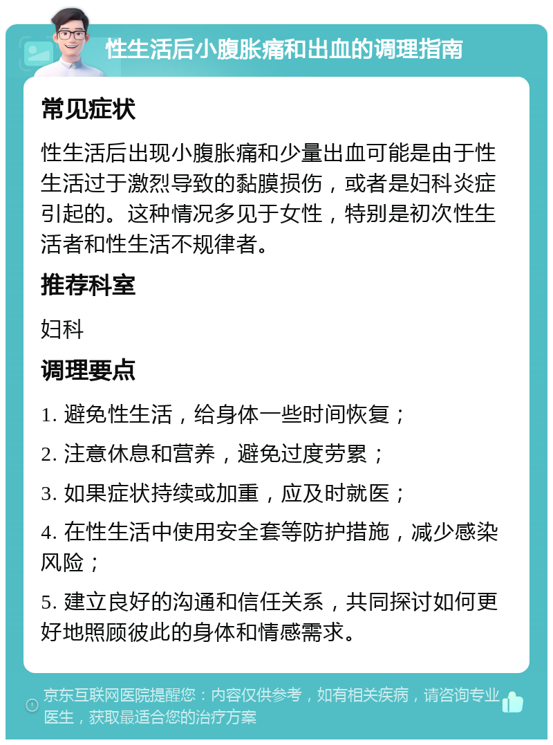 性生活后小腹胀痛和出血的调理指南 常见症状 性生活后出现小腹胀痛和少量出血可能是由于性生活过于激烈导致的黏膜损伤，或者是妇科炎症引起的。这种情况多见于女性，特别是初次性生活者和性生活不规律者。 推荐科室 妇科 调理要点 1. 避免性生活，给身体一些时间恢复； 2. 注意休息和营养，避免过度劳累； 3. 如果症状持续或加重，应及时就医； 4. 在性生活中使用安全套等防护措施，减少感染风险； 5. 建立良好的沟通和信任关系，共同探讨如何更好地照顾彼此的身体和情感需求。