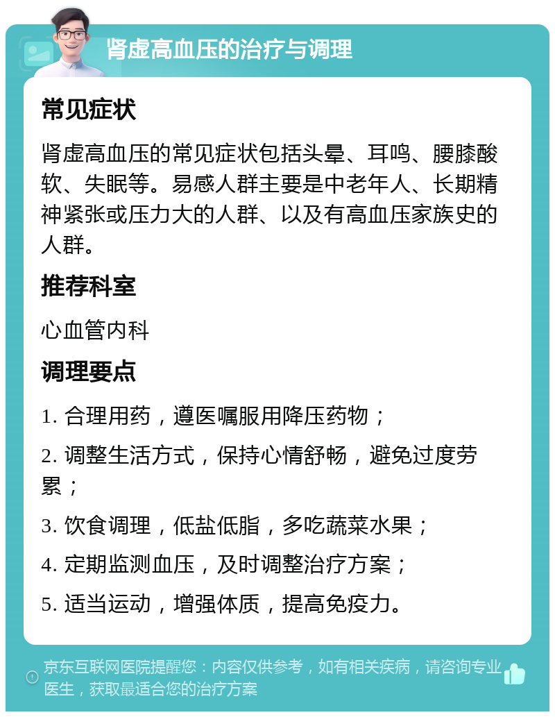 肾虚高血压的治疗与调理 常见症状 肾虚高血压的常见症状包括头晕、耳鸣、腰膝酸软、失眠等。易感人群主要是中老年人、长期精神紧张或压力大的人群、以及有高血压家族史的人群。 推荐科室 心血管内科 调理要点 1. 合理用药，遵医嘱服用降压药物； 2. 调整生活方式，保持心情舒畅，避免过度劳累； 3. 饮食调理，低盐低脂，多吃蔬菜水果； 4. 定期监测血压，及时调整治疗方案； 5. 适当运动，增强体质，提高免疫力。