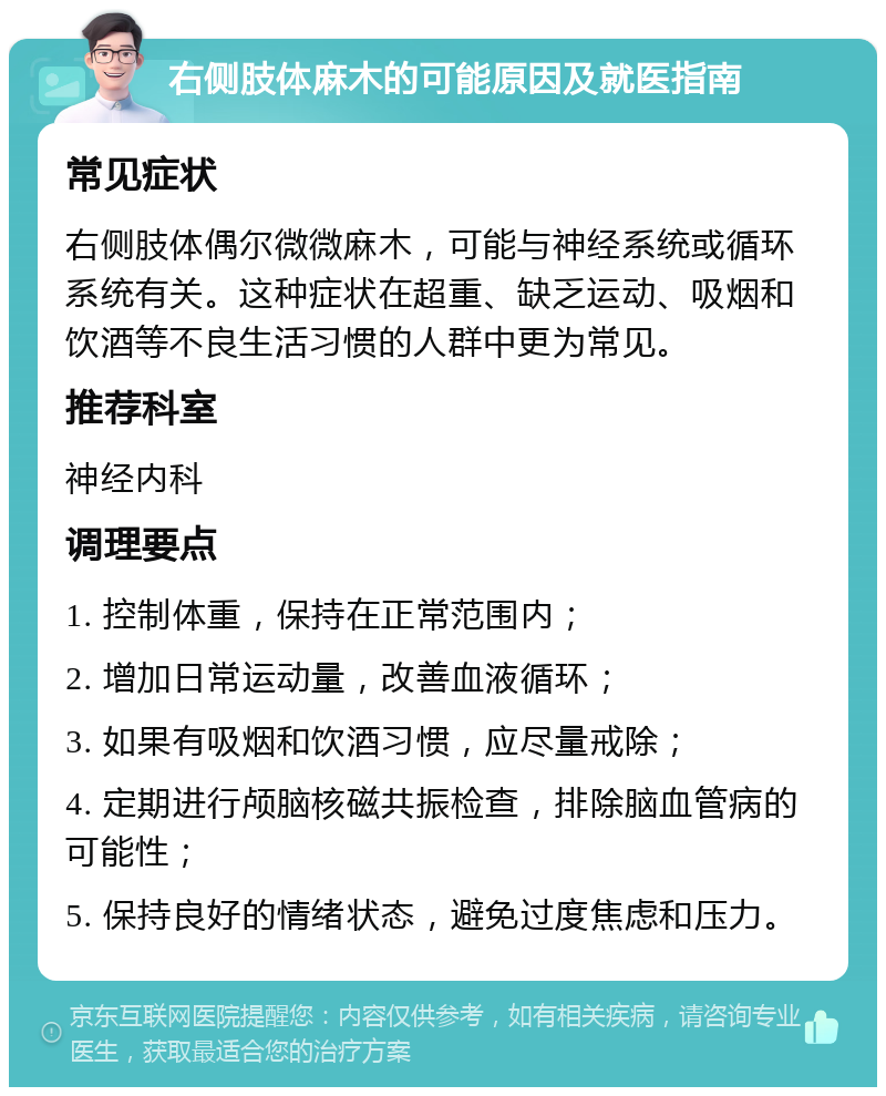 右侧肢体麻木的可能原因及就医指南 常见症状 右侧肢体偶尔微微麻木，可能与神经系统或循环系统有关。这种症状在超重、缺乏运动、吸烟和饮酒等不良生活习惯的人群中更为常见。 推荐科室 神经内科 调理要点 1. 控制体重，保持在正常范围内； 2. 增加日常运动量，改善血液循环； 3. 如果有吸烟和饮酒习惯，应尽量戒除； 4. 定期进行颅脑核磁共振检查，排除脑血管病的可能性； 5. 保持良好的情绪状态，避免过度焦虑和压力。