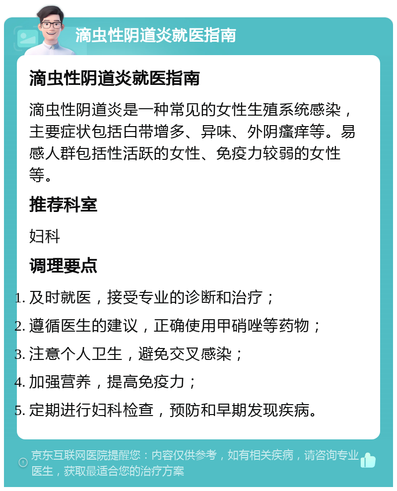 滴虫性阴道炎就医指南 滴虫性阴道炎就医指南 滴虫性阴道炎是一种常见的女性生殖系统感染，主要症状包括白带增多、异味、外阴瘙痒等。易感人群包括性活跃的女性、免疫力较弱的女性等。 推荐科室 妇科 调理要点 及时就医，接受专业的诊断和治疗； 遵循医生的建议，正确使用甲硝唑等药物； 注意个人卫生，避免交叉感染； 加强营养，提高免疫力； 定期进行妇科检查，预防和早期发现疾病。