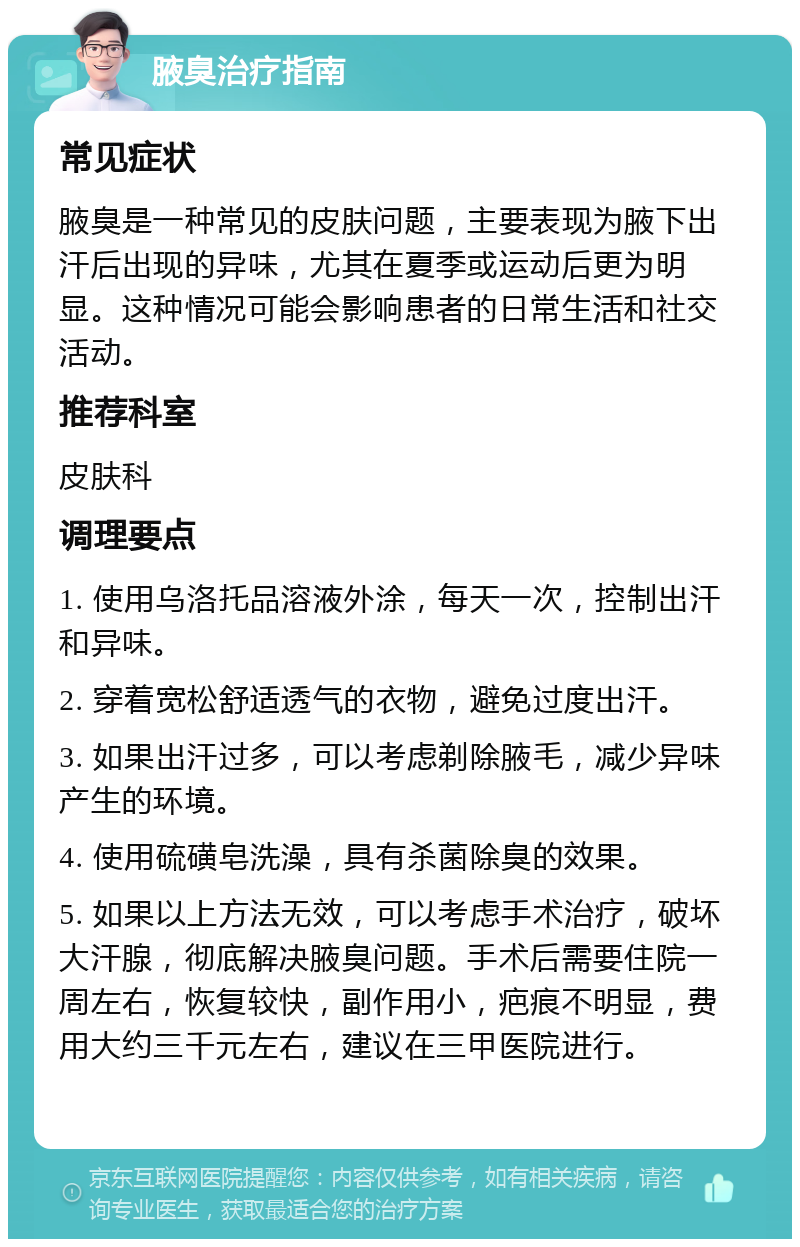 腋臭治疗指南 常见症状 腋臭是一种常见的皮肤问题，主要表现为腋下出汗后出现的异味，尤其在夏季或运动后更为明显。这种情况可能会影响患者的日常生活和社交活动。 推荐科室 皮肤科 调理要点 1. 使用乌洛托品溶液外涂，每天一次，控制出汗和异味。 2. 穿着宽松舒适透气的衣物，避免过度出汗。 3. 如果出汗过多，可以考虑剃除腋毛，减少异味产生的环境。 4. 使用硫磺皂洗澡，具有杀菌除臭的效果。 5. 如果以上方法无效，可以考虑手术治疗，破坏大汗腺，彻底解决腋臭问题。手术后需要住院一周左右，恢复较快，副作用小，疤痕不明显，费用大约三千元左右，建议在三甲医院进行。