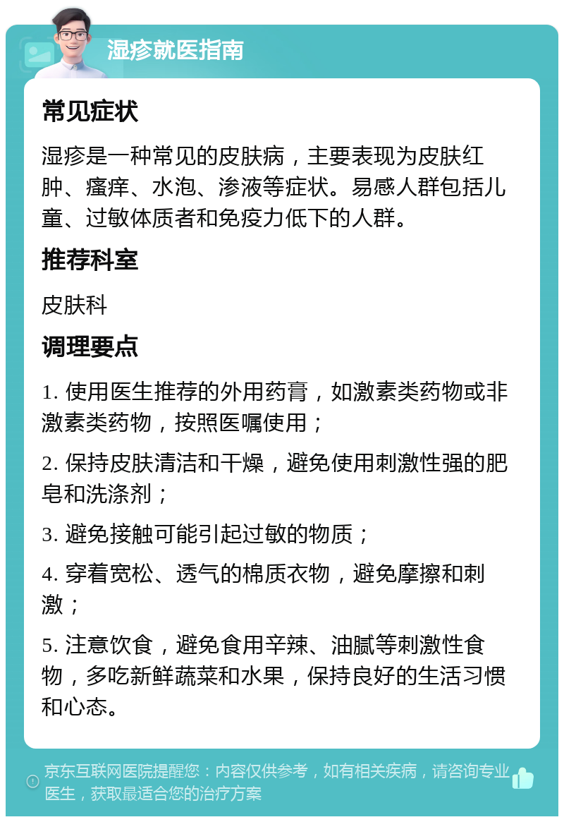 湿疹就医指南 常见症状 湿疹是一种常见的皮肤病，主要表现为皮肤红肿、瘙痒、水泡、渗液等症状。易感人群包括儿童、过敏体质者和免疫力低下的人群。 推荐科室 皮肤科 调理要点 1. 使用医生推荐的外用药膏，如激素类药物或非激素类药物，按照医嘱使用； 2. 保持皮肤清洁和干燥，避免使用刺激性强的肥皂和洗涤剂； 3. 避免接触可能引起过敏的物质； 4. 穿着宽松、透气的棉质衣物，避免摩擦和刺激； 5. 注意饮食，避免食用辛辣、油腻等刺激性食物，多吃新鲜蔬菜和水果，保持良好的生活习惯和心态。