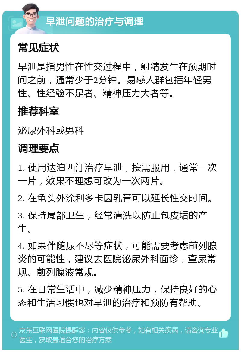 早泄问题的治疗与调理 常见症状 早泄是指男性在性交过程中，射精发生在预期时间之前，通常少于2分钟。易感人群包括年轻男性、性经验不足者、精神压力大者等。 推荐科室 泌尿外科或男科 调理要点 1. 使用达泊西汀治疗早泄，按需服用，通常一次一片，效果不理想可改为一次两片。 2. 在龟头外涂利多卡因乳膏可以延长性交时间。 3. 保持局部卫生，经常清洗以防止包皮垢的产生。 4. 如果伴随尿不尽等症状，可能需要考虑前列腺炎的可能性，建议去医院泌尿外科面诊，查尿常规、前列腺液常规。 5. 在日常生活中，减少精神压力，保持良好的心态和生活习惯也对早泄的治疗和预防有帮助。