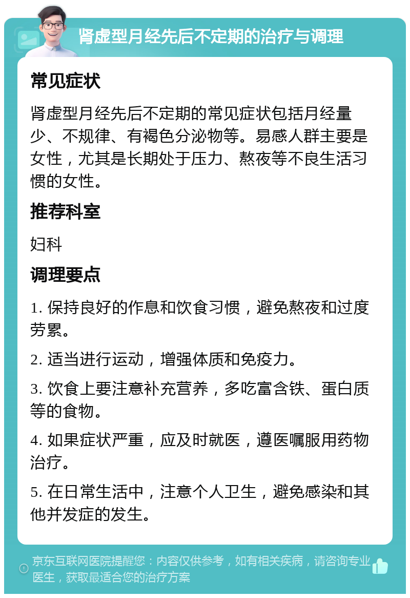 肾虚型月经先后不定期的治疗与调理 常见症状 肾虚型月经先后不定期的常见症状包括月经量少、不规律、有褐色分泌物等。易感人群主要是女性，尤其是长期处于压力、熬夜等不良生活习惯的女性。 推荐科室 妇科 调理要点 1. 保持良好的作息和饮食习惯，避免熬夜和过度劳累。 2. 适当进行运动，增强体质和免疫力。 3. 饮食上要注意补充营养，多吃富含铁、蛋白质等的食物。 4. 如果症状严重，应及时就医，遵医嘱服用药物治疗。 5. 在日常生活中，注意个人卫生，避免感染和其他并发症的发生。