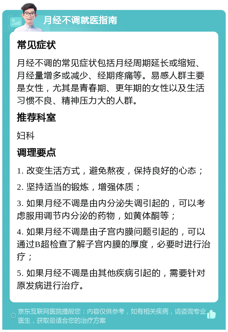 月经不调就医指南 常见症状 月经不调的常见症状包括月经周期延长或缩短、月经量增多或减少、经期疼痛等。易感人群主要是女性，尤其是青春期、更年期的女性以及生活习惯不良、精神压力大的人群。 推荐科室 妇科 调理要点 1. 改变生活方式，避免熬夜，保持良好的心态； 2. 坚持适当的锻炼，增强体质； 3. 如果月经不调是由内分泌失调引起的，可以考虑服用调节内分泌的药物，如黄体酮等； 4. 如果月经不调是由子宫内膜问题引起的，可以通过B超检查了解子宫内膜的厚度，必要时进行治疗； 5. 如果月经不调是由其他疾病引起的，需要针对原发病进行治疗。