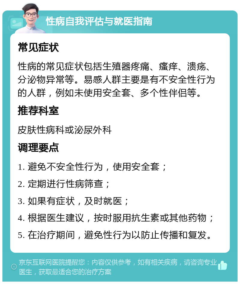 性病自我评估与就医指南 常见症状 性病的常见症状包括生殖器疼痛、瘙痒、溃疡、分泌物异常等。易感人群主要是有不安全性行为的人群，例如未使用安全套、多个性伴侣等。 推荐科室 皮肤性病科或泌尿外科 调理要点 1. 避免不安全性行为，使用安全套； 2. 定期进行性病筛查； 3. 如果有症状，及时就医； 4. 根据医生建议，按时服用抗生素或其他药物； 5. 在治疗期间，避免性行为以防止传播和复发。