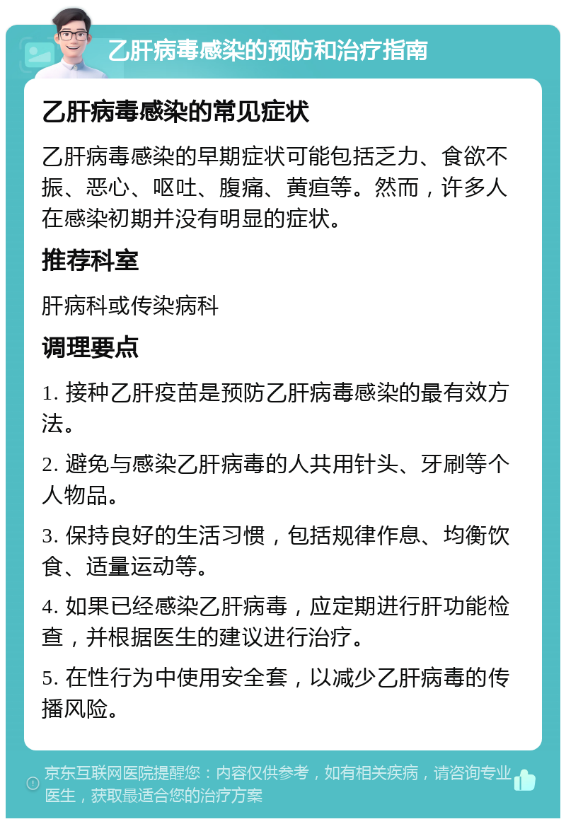 乙肝病毒感染的预防和治疗指南 乙肝病毒感染的常见症状 乙肝病毒感染的早期症状可能包括乏力、食欲不振、恶心、呕吐、腹痛、黄疸等。然而，许多人在感染初期并没有明显的症状。 推荐科室 肝病科或传染病科 调理要点 1. 接种乙肝疫苗是预防乙肝病毒感染的最有效方法。 2. 避免与感染乙肝病毒的人共用针头、牙刷等个人物品。 3. 保持良好的生活习惯，包括规律作息、均衡饮食、适量运动等。 4. 如果已经感染乙肝病毒，应定期进行肝功能检查，并根据医生的建议进行治疗。 5. 在性行为中使用安全套，以减少乙肝病毒的传播风险。