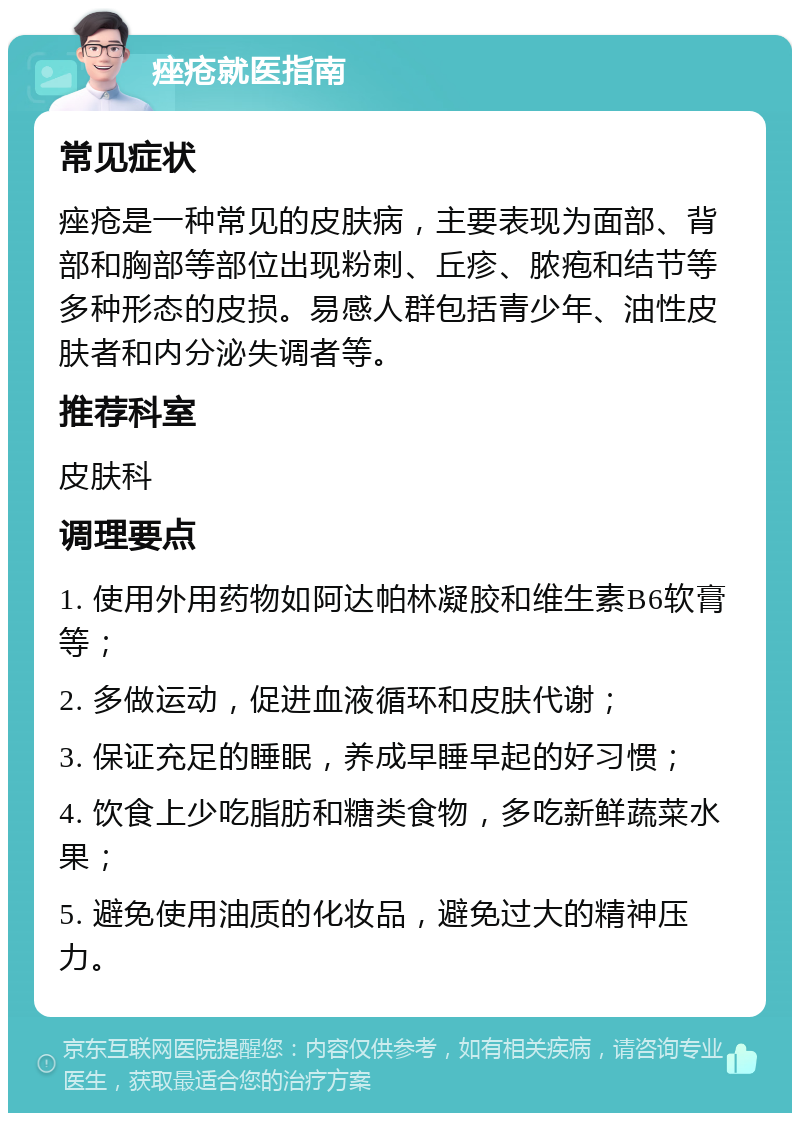 痤疮就医指南 常见症状 痤疮是一种常见的皮肤病，主要表现为面部、背部和胸部等部位出现粉刺、丘疹、脓疱和结节等多种形态的皮损。易感人群包括青少年、油性皮肤者和内分泌失调者等。 推荐科室 皮肤科 调理要点 1. 使用外用药物如阿达帕林凝胶和维生素B6软膏等； 2. 多做运动，促进血液循环和皮肤代谢； 3. 保证充足的睡眠，养成早睡早起的好习惯； 4. 饮食上少吃脂肪和糖类食物，多吃新鲜蔬菜水果； 5. 避免使用油质的化妆品，避免过大的精神压力。