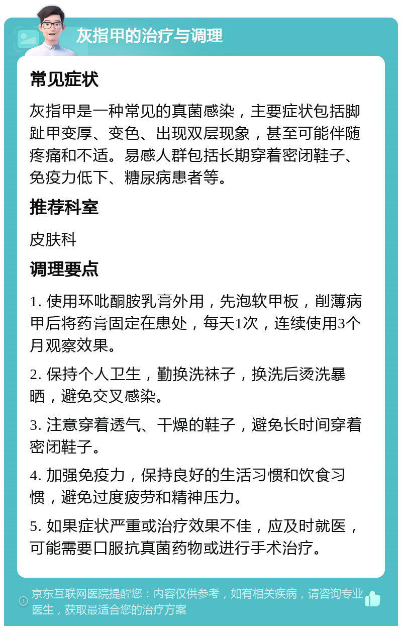 灰指甲的治疗与调理 常见症状 灰指甲是一种常见的真菌感染，主要症状包括脚趾甲变厚、变色、出现双层现象，甚至可能伴随疼痛和不适。易感人群包括长期穿着密闭鞋子、免疫力低下、糖尿病患者等。 推荐科室 皮肤科 调理要点 1. 使用环吡酮胺乳膏外用，先泡软甲板，削薄病甲后将药膏固定在患处，每天1次，连续使用3个月观察效果。 2. 保持个人卫生，勤换洗袜子，换洗后烫洗暴晒，避免交叉感染。 3. 注意穿着透气、干燥的鞋子，避免长时间穿着密闭鞋子。 4. 加强免疫力，保持良好的生活习惯和饮食习惯，避免过度疲劳和精神压力。 5. 如果症状严重或治疗效果不佳，应及时就医，可能需要口服抗真菌药物或进行手术治疗。