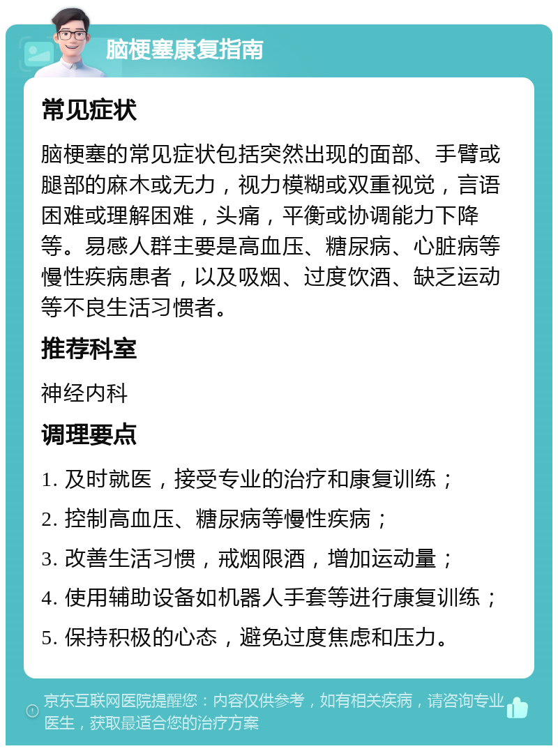 脑梗塞康复指南 常见症状 脑梗塞的常见症状包括突然出现的面部、手臂或腿部的麻木或无力，视力模糊或双重视觉，言语困难或理解困难，头痛，平衡或协调能力下降等。易感人群主要是高血压、糖尿病、心脏病等慢性疾病患者，以及吸烟、过度饮酒、缺乏运动等不良生活习惯者。 推荐科室 神经内科 调理要点 1. 及时就医，接受专业的治疗和康复训练； 2. 控制高血压、糖尿病等慢性疾病； 3. 改善生活习惯，戒烟限酒，增加运动量； 4. 使用辅助设备如机器人手套等进行康复训练； 5. 保持积极的心态，避免过度焦虑和压力。