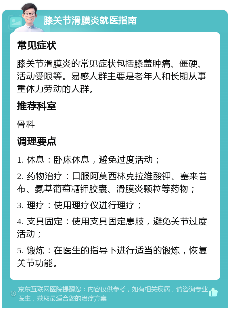 膝关节滑膜炎就医指南 常见症状 膝关节滑膜炎的常见症状包括膝盖肿痛、僵硬、活动受限等。易感人群主要是老年人和长期从事重体力劳动的人群。 推荐科室 骨科 调理要点 1. 休息：卧床休息，避免过度活动； 2. 药物治疗：口服阿莫西林克拉维酸钾、塞来昔布、氨基葡萄糖钾胶囊、滑膜炎颗粒等药物； 3. 理疗：使用理疗仪进行理疗； 4. 支具固定：使用支具固定患肢，避免关节过度活动； 5. 锻炼：在医生的指导下进行适当的锻炼，恢复关节功能。