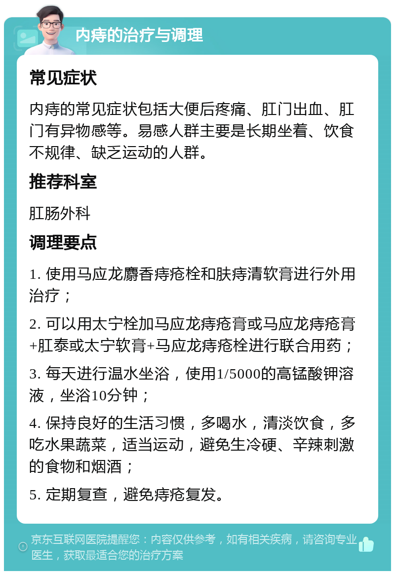 内痔的治疗与调理 常见症状 内痔的常见症状包括大便后疼痛、肛门出血、肛门有异物感等。易感人群主要是长期坐着、饮食不规律、缺乏运动的人群。 推荐科室 肛肠外科 调理要点 1. 使用马应龙麝香痔疮栓和肤痔清软膏进行外用治疗； 2. 可以用太宁栓加马应龙痔疮膏或马应龙痔疮膏+肛泰或太宁软膏+马应龙痔疮栓进行联合用药； 3. 每天进行温水坐浴，使用1/5000的高锰酸钾溶液，坐浴10分钟； 4. 保持良好的生活习惯，多喝水，清淡饮食，多吃水果蔬菜，适当运动，避免生冷硬、辛辣刺激的食物和烟酒； 5. 定期复查，避免痔疮复发。