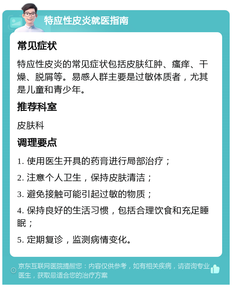 特应性皮炎就医指南 常见症状 特应性皮炎的常见症状包括皮肤红肿、瘙痒、干燥、脱屑等。易感人群主要是过敏体质者，尤其是儿童和青少年。 推荐科室 皮肤科 调理要点 1. 使用医生开具的药膏进行局部治疗； 2. 注意个人卫生，保持皮肤清洁； 3. 避免接触可能引起过敏的物质； 4. 保持良好的生活习惯，包括合理饮食和充足睡眠； 5. 定期复诊，监测病情变化。