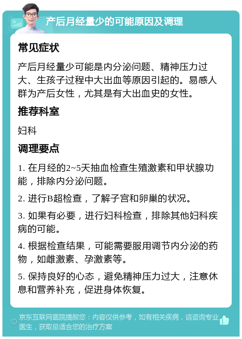 产后月经量少的可能原因及调理 常见症状 产后月经量少可能是内分泌问题、精神压力过大、生孩子过程中大出血等原因引起的。易感人群为产后女性，尤其是有大出血史的女性。 推荐科室 妇科 调理要点 1. 在月经的2~5天抽血检查生殖激素和甲状腺功能，排除内分泌问题。 2. 进行B超检查，了解子宫和卵巢的状况。 3. 如果有必要，进行妇科检查，排除其他妇科疾病的可能。 4. 根据检查结果，可能需要服用调节内分泌的药物，如雌激素、孕激素等。 5. 保持良好的心态，避免精神压力过大，注意休息和营养补充，促进身体恢复。