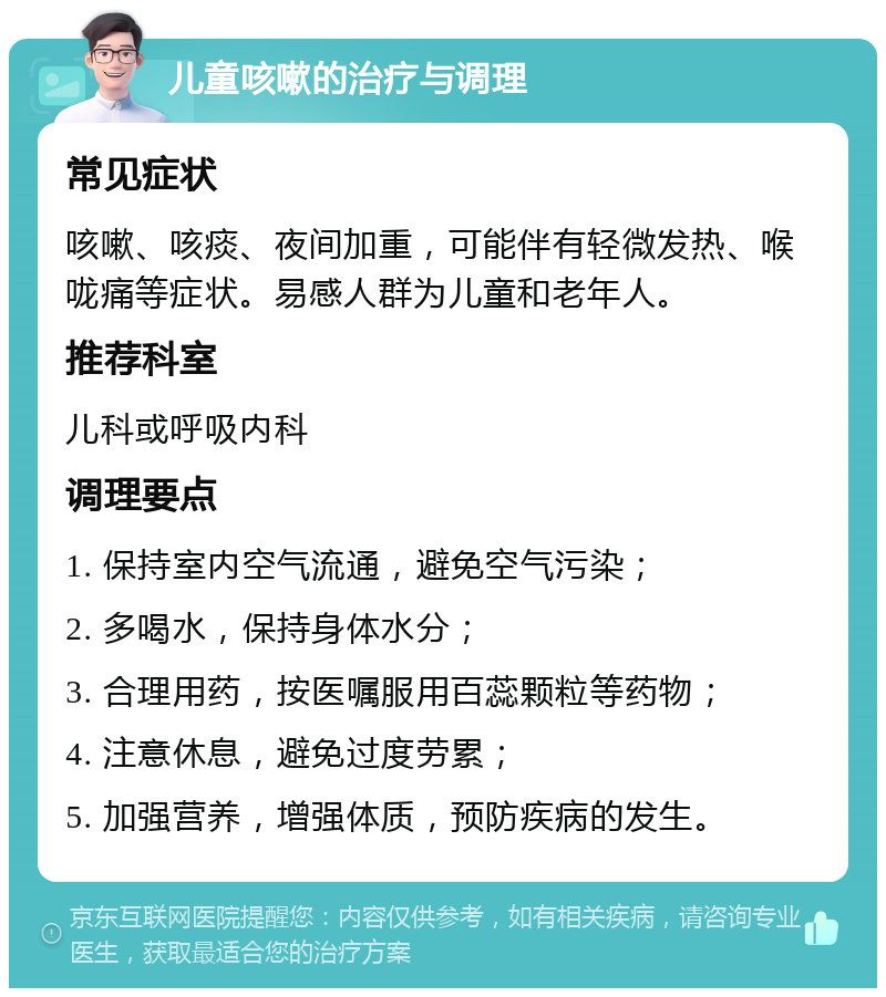 儿童咳嗽的治疗与调理 常见症状 咳嗽、咳痰、夜间加重，可能伴有轻微发热、喉咙痛等症状。易感人群为儿童和老年人。 推荐科室 儿科或呼吸内科 调理要点 1. 保持室内空气流通，避免空气污染； 2. 多喝水，保持身体水分； 3. 合理用药，按医嘱服用百蕊颗粒等药物； 4. 注意休息，避免过度劳累； 5. 加强营养，增强体质，预防疾病的发生。