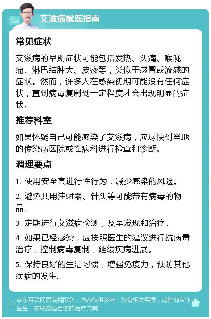 艾滋病就医指南 常见症状 艾滋病的早期症状可能包括发热、头痛、喉咙痛、淋巴结肿大、皮疹等，类似于感冒或流感的症状。然而，许多人在感染初期可能没有任何症状，直到病毒复制到一定程度才会出现明显的症状。 推荐科室 如果怀疑自己可能感染了艾滋病，应尽快到当地的传染病医院或性病科进行检查和诊断。 调理要点 1. 使用安全套进行性行为，减少感染的风险。 2. 避免共用注射器、针头等可能带有病毒的物品。 3. 定期进行艾滋病检测，及早发现和治疗。 4. 如果已经感染，应按照医生的建议进行抗病毒治疗，控制病毒复制，延缓疾病进展。 5. 保持良好的生活习惯，增强免疫力，预防其他疾病的发生。