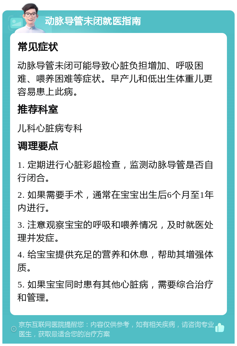 动脉导管未闭就医指南 常见症状 动脉导管未闭可能导致心脏负担增加、呼吸困难、喂养困难等症状。早产儿和低出生体重儿更容易患上此病。 推荐科室 儿科心脏病专科 调理要点 1. 定期进行心脏彩超检查，监测动脉导管是否自行闭合。 2. 如果需要手术，通常在宝宝出生后6个月至1年内进行。 3. 注意观察宝宝的呼吸和喂养情况，及时就医处理并发症。 4. 给宝宝提供充足的营养和休息，帮助其增强体质。 5. 如果宝宝同时患有其他心脏病，需要综合治疗和管理。