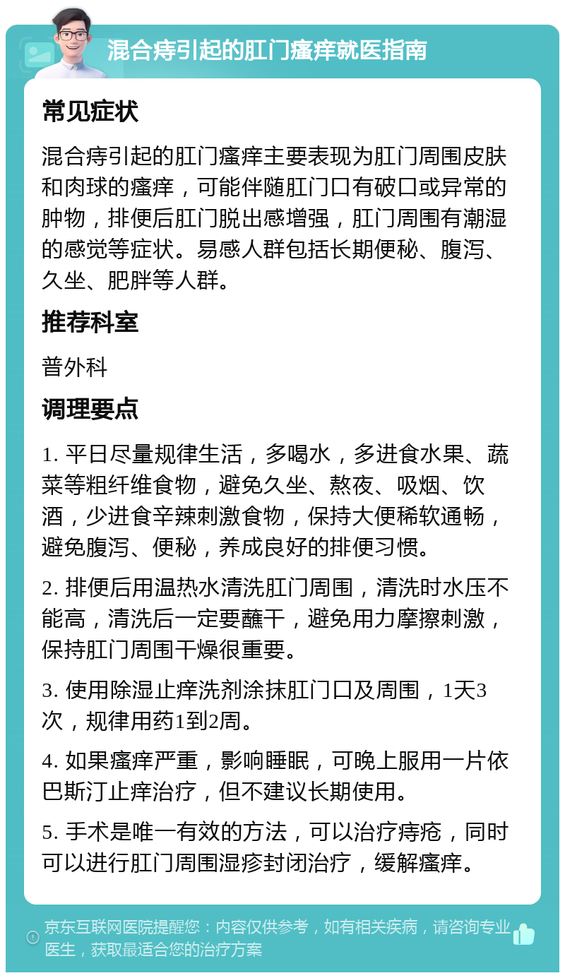 混合痔引起的肛门瘙痒就医指南 常见症状 混合痔引起的肛门瘙痒主要表现为肛门周围皮肤和肉球的瘙痒，可能伴随肛门口有破口或异常的肿物，排便后肛门脱出感增强，肛门周围有潮湿的感觉等症状。易感人群包括长期便秘、腹泻、久坐、肥胖等人群。 推荐科室 普外科 调理要点 1. 平日尽量规律生活，多喝水，多进食水果、蔬菜等粗纤维食物，避免久坐、熬夜、吸烟、饮酒，少进食辛辣刺激食物，保持大便稀软通畅，避免腹泻、便秘，养成良好的排便习惯。 2. 排便后用温热水清洗肛门周围，清洗时水压不能高，清洗后一定要蘸干，避免用力摩擦刺激，保持肛门周围干燥很重要。 3. 使用除湿止痒洗剂涂抹肛门口及周围，1天3次，规律用药1到2周。 4. 如果瘙痒严重，影响睡眠，可晚上服用一片依巴斯汀止痒治疗，但不建议长期使用。 5. 手术是唯一有效的方法，可以治疗痔疮，同时可以进行肛门周围湿疹封闭治疗，缓解瘙痒。