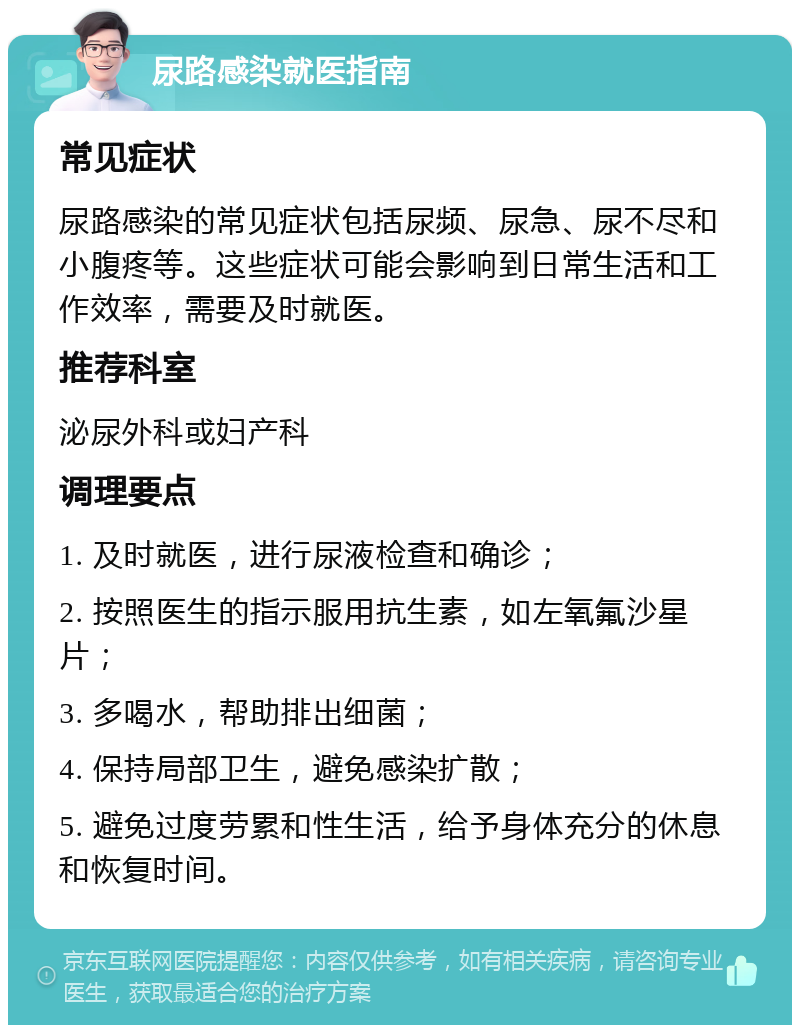 尿路感染就医指南 常见症状 尿路感染的常见症状包括尿频、尿急、尿不尽和小腹疼等。这些症状可能会影响到日常生活和工作效率，需要及时就医。 推荐科室 泌尿外科或妇产科 调理要点 1. 及时就医，进行尿液检查和确诊； 2. 按照医生的指示服用抗生素，如左氧氟沙星片； 3. 多喝水，帮助排出细菌； 4. 保持局部卫生，避免感染扩散； 5. 避免过度劳累和性生活，给予身体充分的休息和恢复时间。