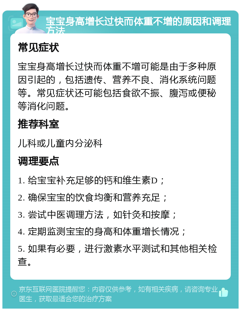 宝宝身高增长过快而体重不增的原因和调理方法 常见症状 宝宝身高增长过快而体重不增可能是由于多种原因引起的，包括遗传、营养不良、消化系统问题等。常见症状还可能包括食欲不振、腹泻或便秘等消化问题。 推荐科室 儿科或儿童内分泌科 调理要点 1. 给宝宝补充足够的钙和维生素D； 2. 确保宝宝的饮食均衡和营养充足； 3. 尝试中医调理方法，如针灸和按摩； 4. 定期监测宝宝的身高和体重增长情况； 5. 如果有必要，进行激素水平测试和其他相关检查。