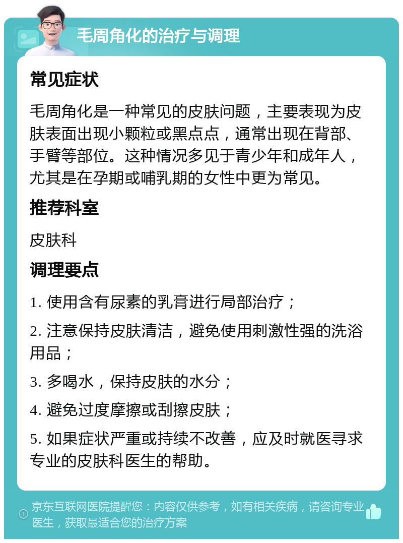 毛周角化的治疗与调理 常见症状 毛周角化是一种常见的皮肤问题，主要表现为皮肤表面出现小颗粒或黑点点，通常出现在背部、手臂等部位。这种情况多见于青少年和成年人，尤其是在孕期或哺乳期的女性中更为常见。 推荐科室 皮肤科 调理要点 1. 使用含有尿素的乳膏进行局部治疗； 2. 注意保持皮肤清洁，避免使用刺激性强的洗浴用品； 3. 多喝水，保持皮肤的水分； 4. 避免过度摩擦或刮擦皮肤； 5. 如果症状严重或持续不改善，应及时就医寻求专业的皮肤科医生的帮助。