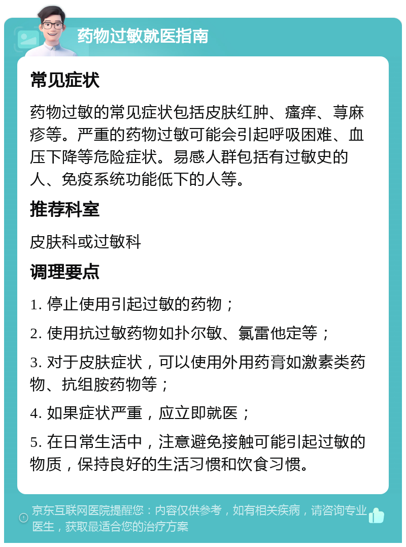 药物过敏就医指南 常见症状 药物过敏的常见症状包括皮肤红肿、瘙痒、荨麻疹等。严重的药物过敏可能会引起呼吸困难、血压下降等危险症状。易感人群包括有过敏史的人、免疫系统功能低下的人等。 推荐科室 皮肤科或过敏科 调理要点 1. 停止使用引起过敏的药物； 2. 使用抗过敏药物如扑尔敏、氯雷他定等； 3. 对于皮肤症状，可以使用外用药膏如激素类药物、抗组胺药物等； 4. 如果症状严重，应立即就医； 5. 在日常生活中，注意避免接触可能引起过敏的物质，保持良好的生活习惯和饮食习惯。