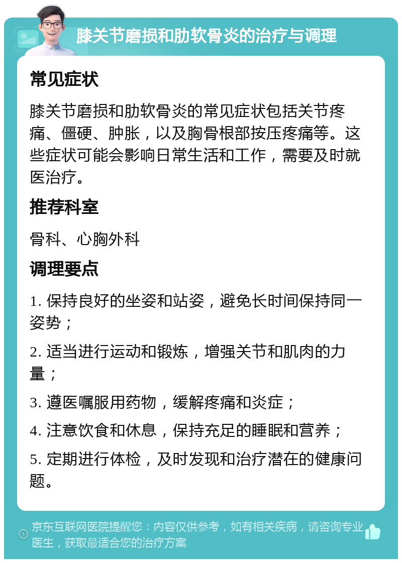 膝关节磨损和肋软骨炎的治疗与调理 常见症状 膝关节磨损和肋软骨炎的常见症状包括关节疼痛、僵硬、肿胀，以及胸骨根部按压疼痛等。这些症状可能会影响日常生活和工作，需要及时就医治疗。 推荐科室 骨科、心胸外科 调理要点 1. 保持良好的坐姿和站姿，避免长时间保持同一姿势； 2. 适当进行运动和锻炼，增强关节和肌肉的力量； 3. 遵医嘱服用药物，缓解疼痛和炎症； 4. 注意饮食和休息，保持充足的睡眠和营养； 5. 定期进行体检，及时发现和治疗潜在的健康问题。