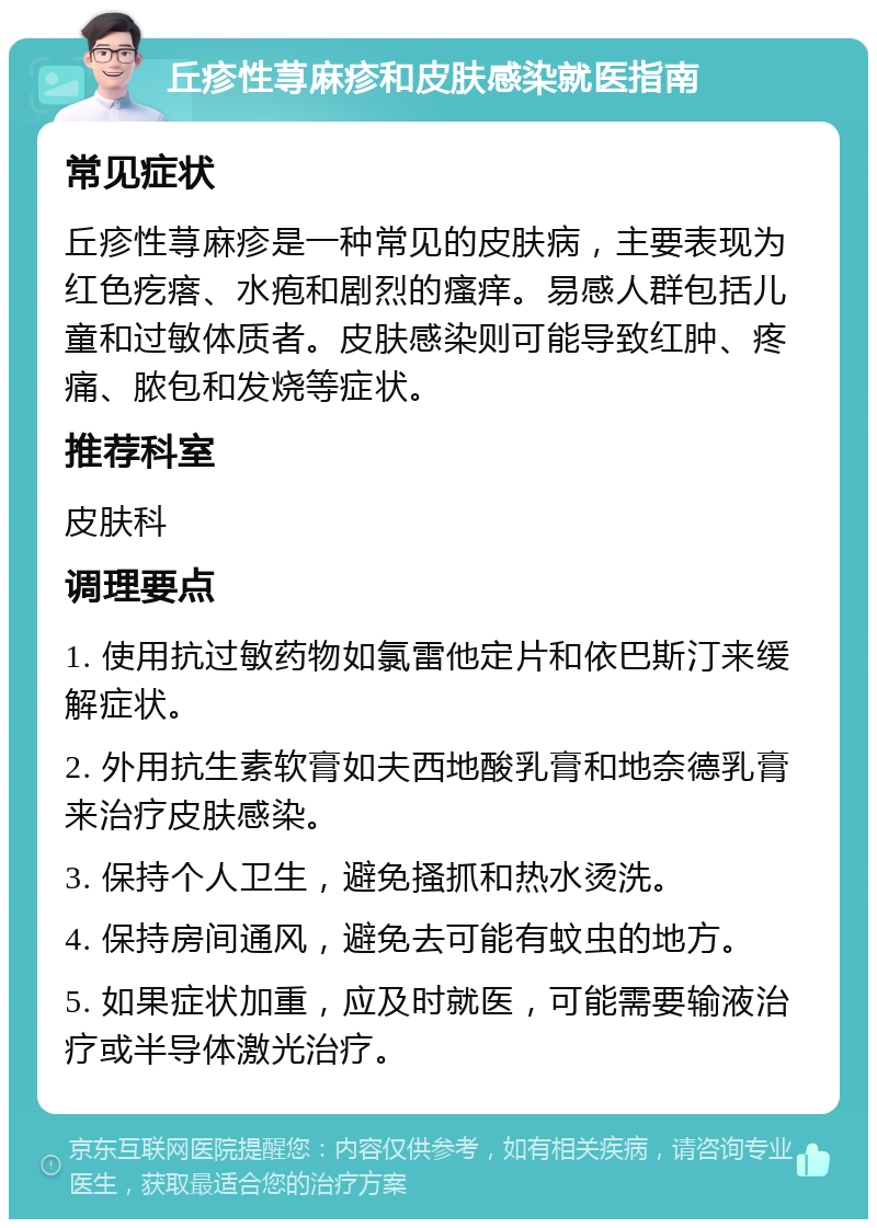 丘疹性荨麻疹和皮肤感染就医指南 常见症状 丘疹性荨麻疹是一种常见的皮肤病，主要表现为红色疙瘩、水疱和剧烈的瘙痒。易感人群包括儿童和过敏体质者。皮肤感染则可能导致红肿、疼痛、脓包和发烧等症状。 推荐科室 皮肤科 调理要点 1. 使用抗过敏药物如氯雷他定片和依巴斯汀来缓解症状。 2. 外用抗生素软膏如夫西地酸乳膏和地奈德乳膏来治疗皮肤感染。 3. 保持个人卫生，避免搔抓和热水烫洗。 4. 保持房间通风，避免去可能有蚊虫的地方。 5. 如果症状加重，应及时就医，可能需要输液治疗或半导体激光治疗。