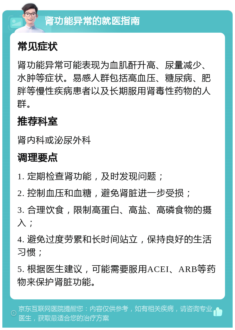 肾功能异常的就医指南 常见症状 肾功能异常可能表现为血肌酐升高、尿量减少、水肿等症状。易感人群包括高血压、糖尿病、肥胖等慢性疾病患者以及长期服用肾毒性药物的人群。 推荐科室 肾内科或泌尿外科 调理要点 1. 定期检查肾功能，及时发现问题； 2. 控制血压和血糖，避免肾脏进一步受损； 3. 合理饮食，限制高蛋白、高盐、高磷食物的摄入； 4. 避免过度劳累和长时间站立，保持良好的生活习惯； 5. 根据医生建议，可能需要服用ACEI、ARB等药物来保护肾脏功能。