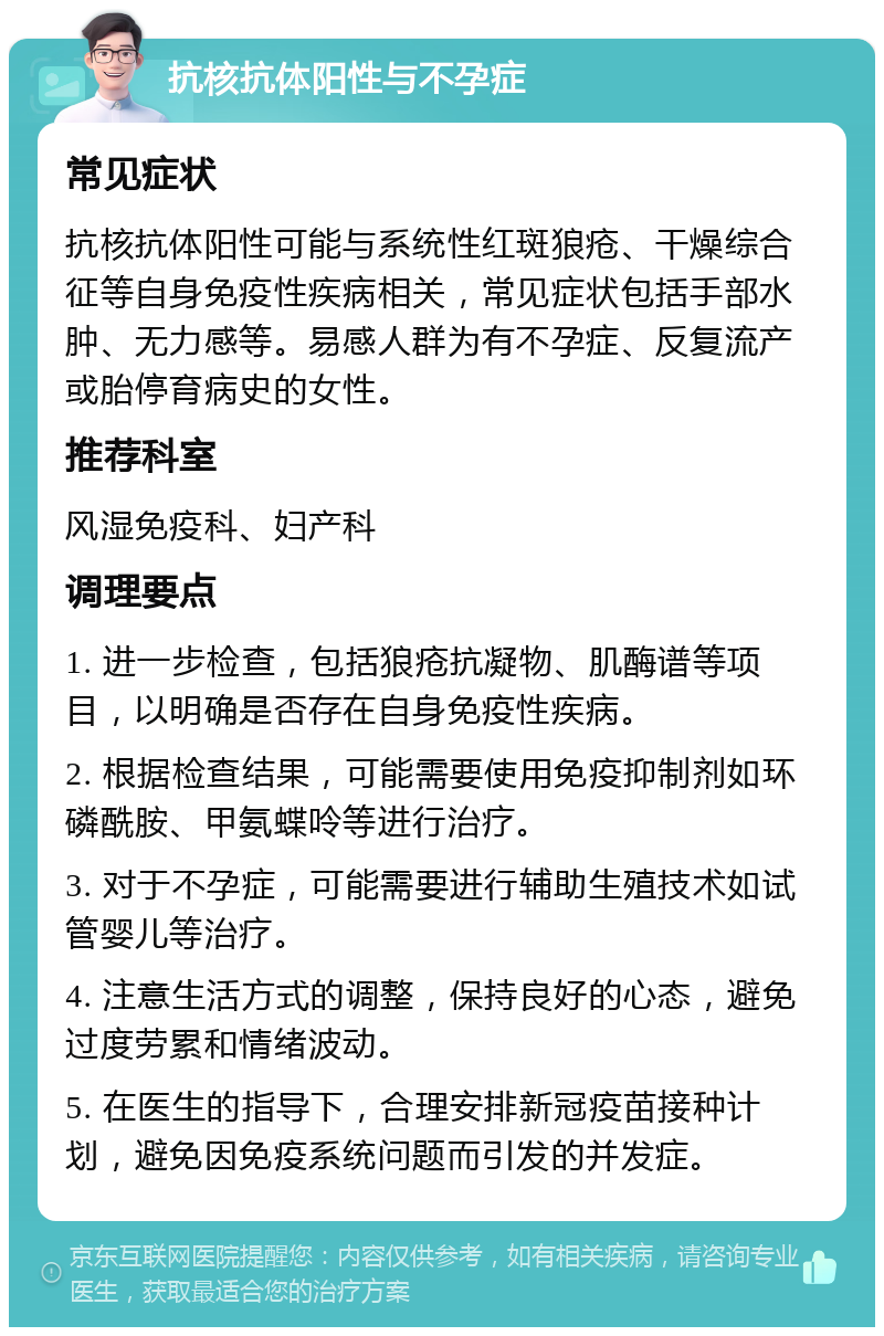 抗核抗体阳性与不孕症 常见症状 抗核抗体阳性可能与系统性红斑狼疮、干燥综合征等自身免疫性疾病相关，常见症状包括手部水肿、无力感等。易感人群为有不孕症、反复流产或胎停育病史的女性。 推荐科室 风湿免疫科、妇产科 调理要点 1. 进一步检查，包括狼疮抗凝物、肌酶谱等项目，以明确是否存在自身免疫性疾病。 2. 根据检查结果，可能需要使用免疫抑制剂如环磷酰胺、甲氨蝶呤等进行治疗。 3. 对于不孕症，可能需要进行辅助生殖技术如试管婴儿等治疗。 4. 注意生活方式的调整，保持良好的心态，避免过度劳累和情绪波动。 5. 在医生的指导下，合理安排新冠疫苗接种计划，避免因免疫系统问题而引发的并发症。