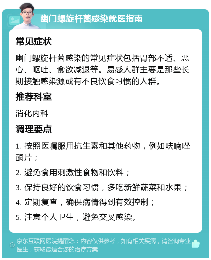 幽门螺旋杆菌感染就医指南 常见症状 幽门螺旋杆菌感染的常见症状包括胃部不适、恶心、呕吐、食欲减退等。易感人群主要是那些长期接触感染源或有不良饮食习惯的人群。 推荐科室 消化内科 调理要点 1. 按照医嘱服用抗生素和其他药物，例如呋喃唑酮片； 2. 避免食用刺激性食物和饮料； 3. 保持良好的饮食习惯，多吃新鲜蔬菜和水果； 4. 定期复查，确保病情得到有效控制； 5. 注意个人卫生，避免交叉感染。