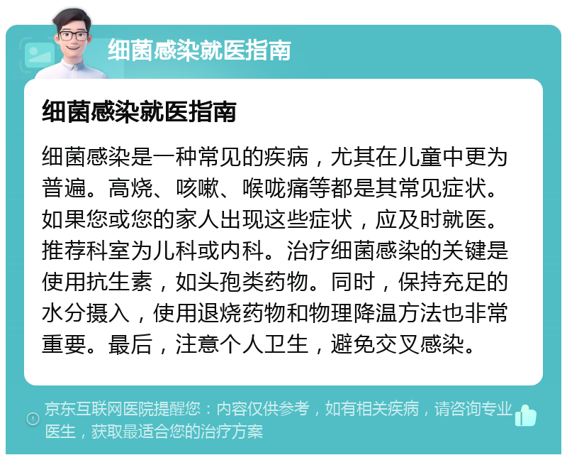 细菌感染就医指南 细菌感染就医指南 细菌感染是一种常见的疾病，尤其在儿童中更为普遍。高烧、咳嗽、喉咙痛等都是其常见症状。如果您或您的家人出现这些症状，应及时就医。推荐科室为儿科或内科。治疗细菌感染的关键是使用抗生素，如头孢类药物。同时，保持充足的水分摄入，使用退烧药物和物理降温方法也非常重要。最后，注意个人卫生，避免交叉感染。