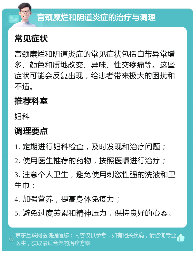 宫颈糜烂和阴道炎症的治疗与调理 常见症状 宫颈糜烂和阴道炎症的常见症状包括白带异常增多、颜色和质地改变、异味、性交疼痛等。这些症状可能会反复出现，给患者带来极大的困扰和不适。 推荐科室 妇科 调理要点 1. 定期进行妇科检查，及时发现和治疗问题； 2. 使用医生推荐的药物，按照医嘱进行治疗； 3. 注意个人卫生，避免使用刺激性强的洗液和卫生巾； 4. 加强营养，提高身体免疫力； 5. 避免过度劳累和精神压力，保持良好的心态。