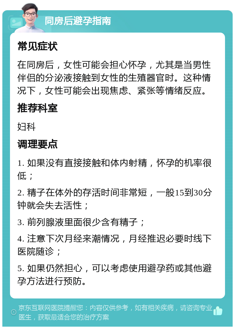 同房后避孕指南 常见症状 在同房后，女性可能会担心怀孕，尤其是当男性伴侣的分泌液接触到女性的生殖器官时。这种情况下，女性可能会出现焦虑、紧张等情绪反应。 推荐科室 妇科 调理要点 1. 如果没有直接接触和体内射精，怀孕的机率很低； 2. 精子在体外的存活时间非常短，一般15到30分钟就会失去活性； 3. 前列腺液里面很少含有精子； 4. 注意下次月经来潮情况，月经推迟必要时线下医院随诊； 5. 如果仍然担心，可以考虑使用避孕药或其他避孕方法进行预防。