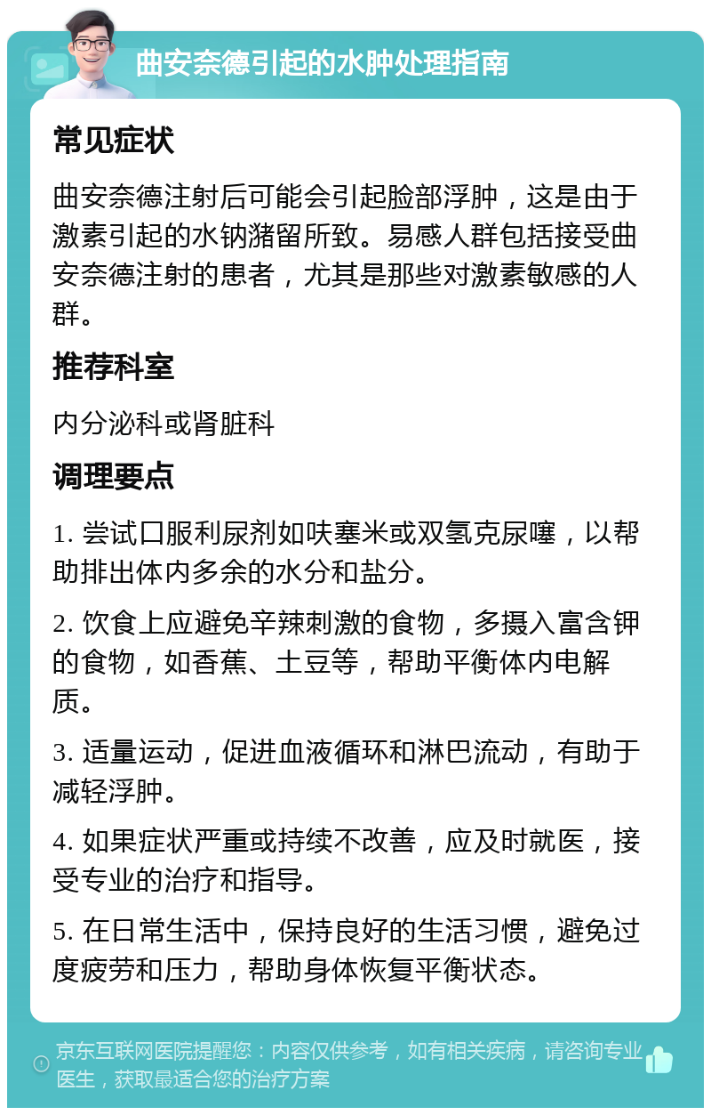 曲安奈德引起的水肿处理指南 常见症状 曲安奈德注射后可能会引起脸部浮肿，这是由于激素引起的水钠潴留所致。易感人群包括接受曲安奈德注射的患者，尤其是那些对激素敏感的人群。 推荐科室 内分泌科或肾脏科 调理要点 1. 尝试口服利尿剂如呋塞米或双氢克尿噻，以帮助排出体内多余的水分和盐分。 2. 饮食上应避免辛辣刺激的食物，多摄入富含钾的食物，如香蕉、土豆等，帮助平衡体内电解质。 3. 适量运动，促进血液循环和淋巴流动，有助于减轻浮肿。 4. 如果症状严重或持续不改善，应及时就医，接受专业的治疗和指导。 5. 在日常生活中，保持良好的生活习惯，避免过度疲劳和压力，帮助身体恢复平衡状态。