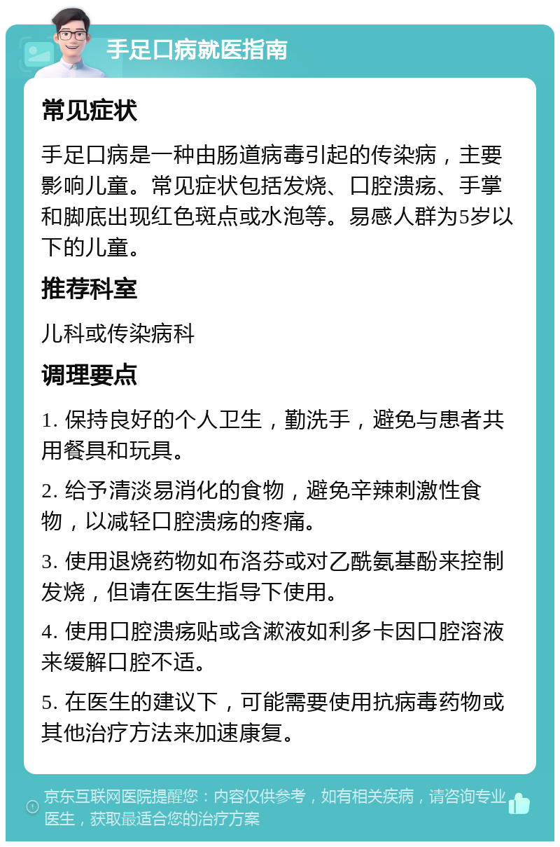 手足口病就医指南 常见症状 手足口病是一种由肠道病毒引起的传染病，主要影响儿童。常见症状包括发烧、口腔溃疡、手掌和脚底出现红色斑点或水泡等。易感人群为5岁以下的儿童。 推荐科室 儿科或传染病科 调理要点 1. 保持良好的个人卫生，勤洗手，避免与患者共用餐具和玩具。 2. 给予清淡易消化的食物，避免辛辣刺激性食物，以减轻口腔溃疡的疼痛。 3. 使用退烧药物如布洛芬或对乙酰氨基酚来控制发烧，但请在医生指导下使用。 4. 使用口腔溃疡贴或含漱液如利多卡因口腔溶液来缓解口腔不适。 5. 在医生的建议下，可能需要使用抗病毒药物或其他治疗方法来加速康复。