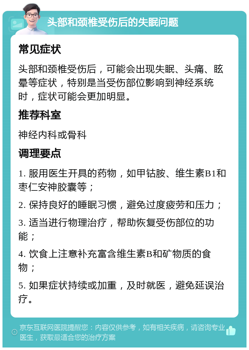 头部和颈椎受伤后的失眠问题 常见症状 头部和颈椎受伤后，可能会出现失眠、头痛、眩晕等症状，特别是当受伤部位影响到神经系统时，症状可能会更加明显。 推荐科室 神经内科或骨科 调理要点 1. 服用医生开具的药物，如甲钴胺、维生素B1和枣仁安神胶囊等； 2. 保持良好的睡眠习惯，避免过度疲劳和压力； 3. 适当进行物理治疗，帮助恢复受伤部位的功能； 4. 饮食上注意补充富含维生素B和矿物质的食物； 5. 如果症状持续或加重，及时就医，避免延误治疗。