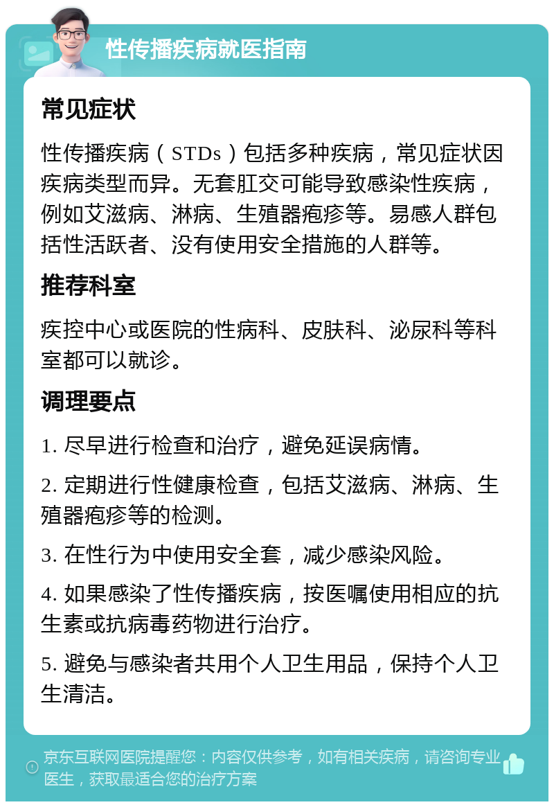 性传播疾病就医指南 常见症状 性传播疾病（STDs）包括多种疾病，常见症状因疾病类型而异。无套肛交可能导致感染性疾病，例如艾滋病、淋病、生殖器疱疹等。易感人群包括性活跃者、没有使用安全措施的人群等。 推荐科室 疾控中心或医院的性病科、皮肤科、泌尿科等科室都可以就诊。 调理要点 1. 尽早进行检查和治疗，避免延误病情。 2. 定期进行性健康检查，包括艾滋病、淋病、生殖器疱疹等的检测。 3. 在性行为中使用安全套，减少感染风险。 4. 如果感染了性传播疾病，按医嘱使用相应的抗生素或抗病毒药物进行治疗。 5. 避免与感染者共用个人卫生用品，保持个人卫生清洁。