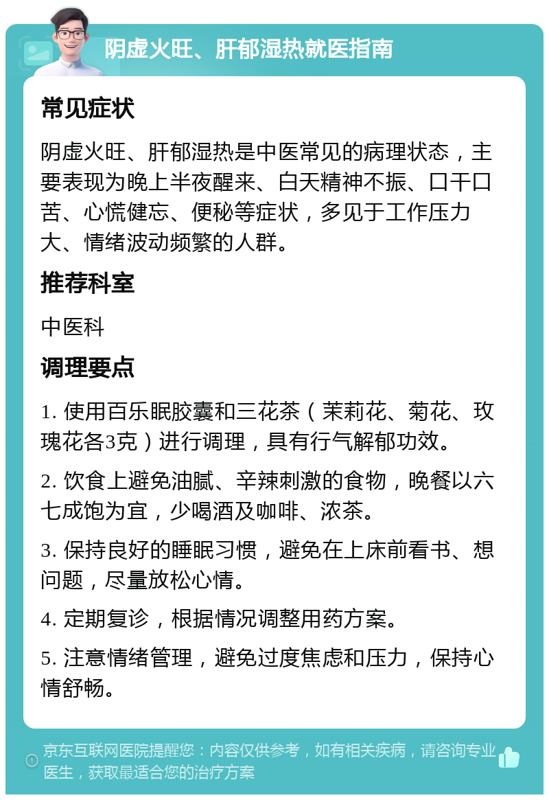 阴虚火旺、肝郁湿热就医指南 常见症状 阴虚火旺、肝郁湿热是中医常见的病理状态，主要表现为晚上半夜醒来、白天精神不振、口干口苦、心慌健忘、便秘等症状，多见于工作压力大、情绪波动频繁的人群。 推荐科室 中医科 调理要点 1. 使用百乐眠胶囊和三花茶（茉莉花、菊花、玫瑰花各3克）进行调理，具有行气解郁功效。 2. 饮食上避免油腻、辛辣刺激的食物，晚餐以六七成饱为宜，少喝酒及咖啡、浓茶。 3. 保持良好的睡眠习惯，避免在上床前看书、想问题，尽量放松心情。 4. 定期复诊，根据情况调整用药方案。 5. 注意情绪管理，避免过度焦虑和压力，保持心情舒畅。