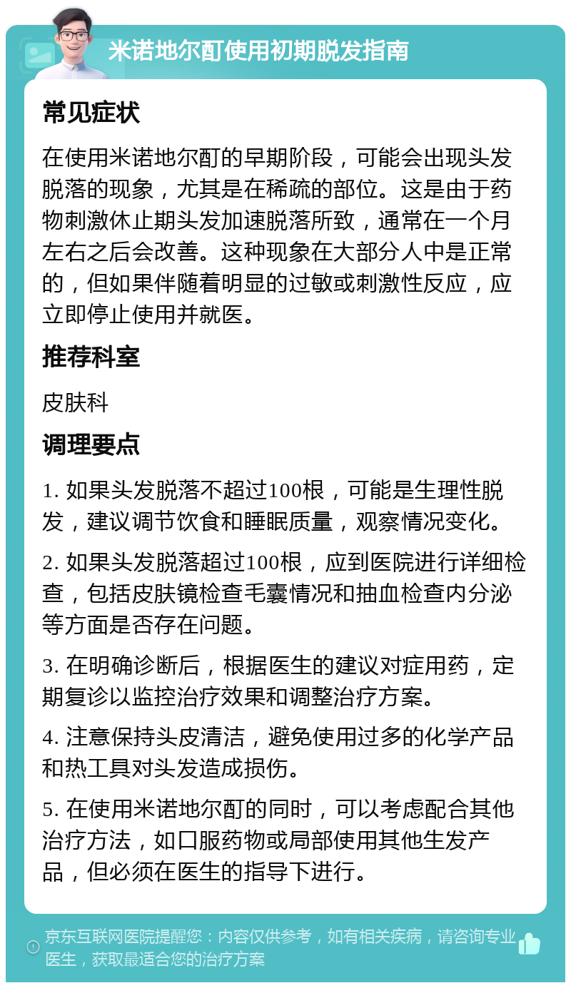 米诺地尔酊使用初期脱发指南 常见症状 在使用米诺地尔酊的早期阶段，可能会出现头发脱落的现象，尤其是在稀疏的部位。这是由于药物刺激休止期头发加速脱落所致，通常在一个月左右之后会改善。这种现象在大部分人中是正常的，但如果伴随着明显的过敏或刺激性反应，应立即停止使用并就医。 推荐科室 皮肤科 调理要点 1. 如果头发脱落不超过100根，可能是生理性脱发，建议调节饮食和睡眠质量，观察情况变化。 2. 如果头发脱落超过100根，应到医院进行详细检查，包括皮肤镜检查毛囊情况和抽血检查内分泌等方面是否存在问题。 3. 在明确诊断后，根据医生的建议对症用药，定期复诊以监控治疗效果和调整治疗方案。 4. 注意保持头皮清洁，避免使用过多的化学产品和热工具对头发造成损伤。 5. 在使用米诺地尔酊的同时，可以考虑配合其他治疗方法，如口服药物或局部使用其他生发产品，但必须在医生的指导下进行。