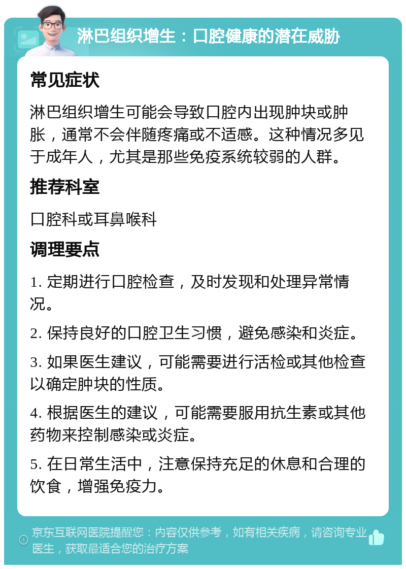 淋巴组织增生：口腔健康的潜在威胁 常见症状 淋巴组织增生可能会导致口腔内出现肿块或肿胀，通常不会伴随疼痛或不适感。这种情况多见于成年人，尤其是那些免疫系统较弱的人群。 推荐科室 口腔科或耳鼻喉科 调理要点 1. 定期进行口腔检查，及时发现和处理异常情况。 2. 保持良好的口腔卫生习惯，避免感染和炎症。 3. 如果医生建议，可能需要进行活检或其他检查以确定肿块的性质。 4. 根据医生的建议，可能需要服用抗生素或其他药物来控制感染或炎症。 5. 在日常生活中，注意保持充足的休息和合理的饮食，增强免疫力。