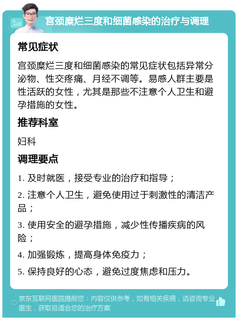 宫颈糜烂三度和细菌感染的治疗与调理 常见症状 宫颈糜烂三度和细菌感染的常见症状包括异常分泌物、性交疼痛、月经不调等。易感人群主要是性活跃的女性，尤其是那些不注意个人卫生和避孕措施的女性。 推荐科室 妇科 调理要点 1. 及时就医，接受专业的治疗和指导； 2. 注意个人卫生，避免使用过于刺激性的清洁产品； 3. 使用安全的避孕措施，减少性传播疾病的风险； 4. 加强锻炼，提高身体免疫力； 5. 保持良好的心态，避免过度焦虑和压力。