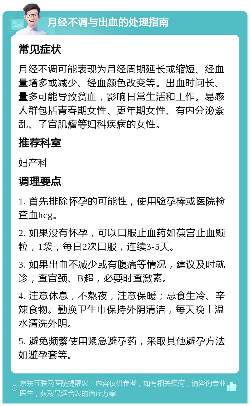 月经不调与出血的处理指南 常见症状 月经不调可能表现为月经周期延长或缩短、经血量增多或减少、经血颜色改变等。出血时间长、量多可能导致贫血，影响日常生活和工作。易感人群包括青春期女性、更年期女性、有内分泌紊乱、子宫肌瘤等妇科疾病的女性。 推荐科室 妇产科 调理要点 1. 首先排除怀孕的可能性，使用验孕棒或医院检查血hcg。 2. 如果没有怀孕，可以口服止血药如葆宫止血颗粒，1袋，每日2次口服，连续3-5天。 3. 如果出血不减少或有腹痛等情况，建议及时就诊，查宫颈、B超，必要时查激素。 4. 注意休息，不熬夜，注意保暖；忌食生冷、辛辣食物。勤换卫生巾保持外阴清洁，每天晚上温水清洗外阴。 5. 避免频繁使用紧急避孕药，采取其他避孕方法如避孕套等。