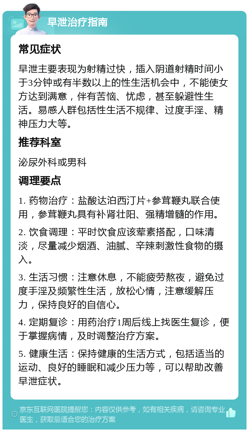 早泄治疗指南 常见症状 早泄主要表现为射精过快，插入阴道射精时间小于3分钟或有半数以上的性生活机会中，不能使女方达到满意，伴有苦恼、忧虑，甚至躲避性生活。易感人群包括性生活不规律、过度手淫、精神压力大等。 推荐科室 泌尿外科或男科 调理要点 1. 药物治疗：盐酸达泊西汀片+参茸鞭丸联合使用，参茸鞭丸具有补肾壮阳、强精增髓的作用。 2. 饮食调理：平时饮食应该荤素搭配，口味清淡，尽量减少烟酒、油腻、辛辣刺激性食物的摄入。 3. 生活习惯：注意休息，不能疲劳熬夜，避免过度手淫及频繁性生活，放松心情，注意缓解压力，保持良好的自信心。 4. 定期复诊：用药治疗1周后线上找医生复诊，便于掌握病情，及时调整治疗方案。 5. 健康生活：保持健康的生活方式，包括适当的运动、良好的睡眠和减少压力等，可以帮助改善早泄症状。