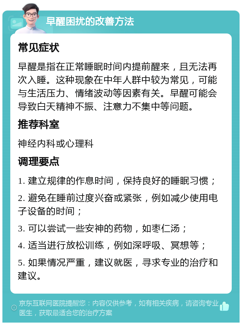 早醒困扰的改善方法 常见症状 早醒是指在正常睡眠时间内提前醒来，且无法再次入睡。这种现象在中年人群中较为常见，可能与生活压力、情绪波动等因素有关。早醒可能会导致白天精神不振、注意力不集中等问题。 推荐科室 神经内科或心理科 调理要点 1. 建立规律的作息时间，保持良好的睡眠习惯； 2. 避免在睡前过度兴奋或紧张，例如减少使用电子设备的时间； 3. 可以尝试一些安神的药物，如枣仁汤； 4. 适当进行放松训练，例如深呼吸、冥想等； 5. 如果情况严重，建议就医，寻求专业的治疗和建议。