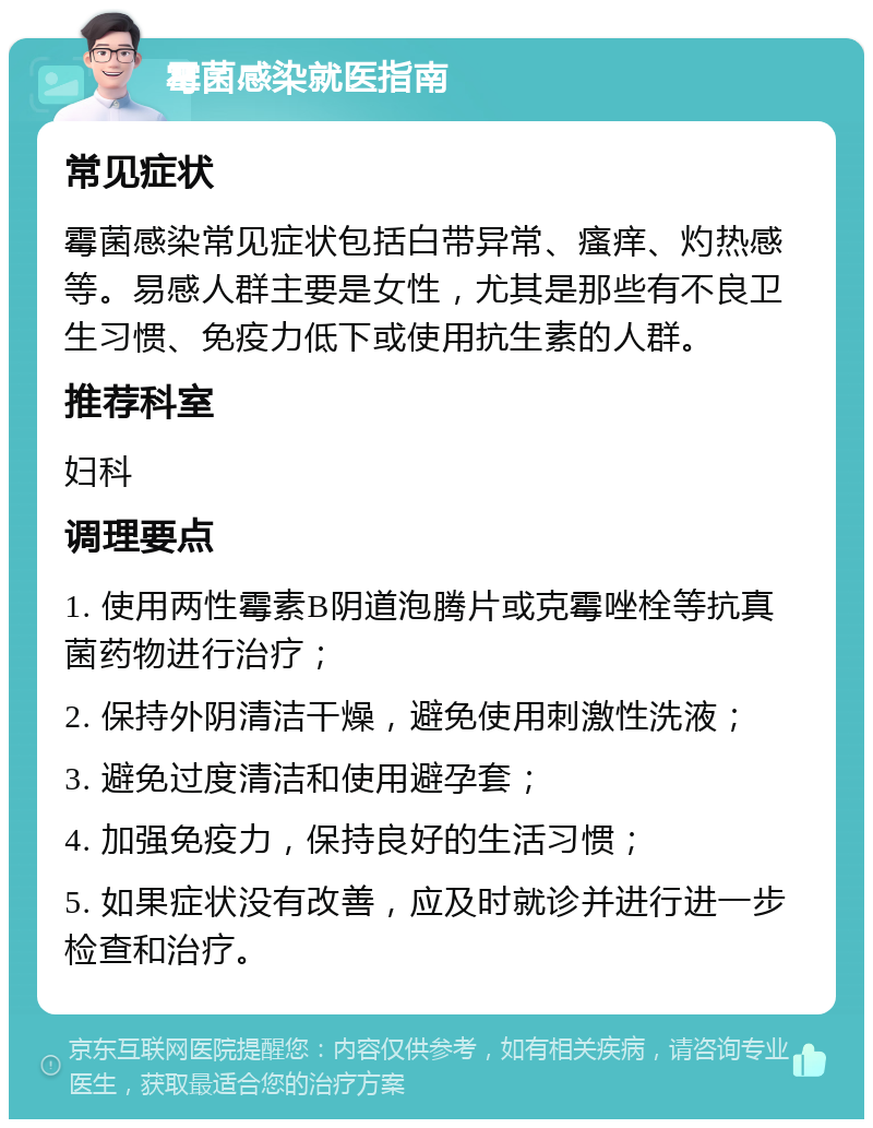 霉菌感染就医指南 常见症状 霉菌感染常见症状包括白带异常、瘙痒、灼热感等。易感人群主要是女性，尤其是那些有不良卫生习惯、免疫力低下或使用抗生素的人群。 推荐科室 妇科 调理要点 1. 使用两性霉素B阴道泡腾片或克霉唑栓等抗真菌药物进行治疗； 2. 保持外阴清洁干燥，避免使用刺激性洗液； 3. 避免过度清洁和使用避孕套； 4. 加强免疫力，保持良好的生活习惯； 5. 如果症状没有改善，应及时就诊并进行进一步检查和治疗。