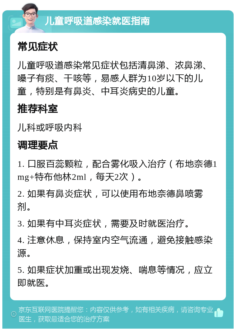 儿童呼吸道感染就医指南 常见症状 儿童呼吸道感染常见症状包括清鼻涕、浓鼻涕、嗓子有痰、干咳等，易感人群为10岁以下的儿童，特别是有鼻炎、中耳炎病史的儿童。 推荐科室 儿科或呼吸内科 调理要点 1. 口服百蕊颗粒，配合雾化吸入治疗（布地奈德1mg+特布他林2ml，每天2次）。 2. 如果有鼻炎症状，可以使用布地奈德鼻喷雾剂。 3. 如果有中耳炎症状，需要及时就医治疗。 4. 注意休息，保持室内空气流通，避免接触感染源。 5. 如果症状加重或出现发烧、喘息等情况，应立即就医。