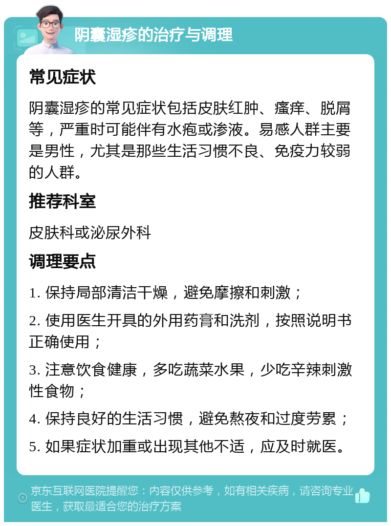 阴囊湿疹的治疗与调理 常见症状 阴囊湿疹的常见症状包括皮肤红肿、瘙痒、脱屑等，严重时可能伴有水疱或渗液。易感人群主要是男性，尤其是那些生活习惯不良、免疫力较弱的人群。 推荐科室 皮肤科或泌尿外科 调理要点 1. 保持局部清洁干燥，避免摩擦和刺激； 2. 使用医生开具的外用药膏和洗剂，按照说明书正确使用； 3. 注意饮食健康，多吃蔬菜水果，少吃辛辣刺激性食物； 4. 保持良好的生活习惯，避免熬夜和过度劳累； 5. 如果症状加重或出现其他不适，应及时就医。