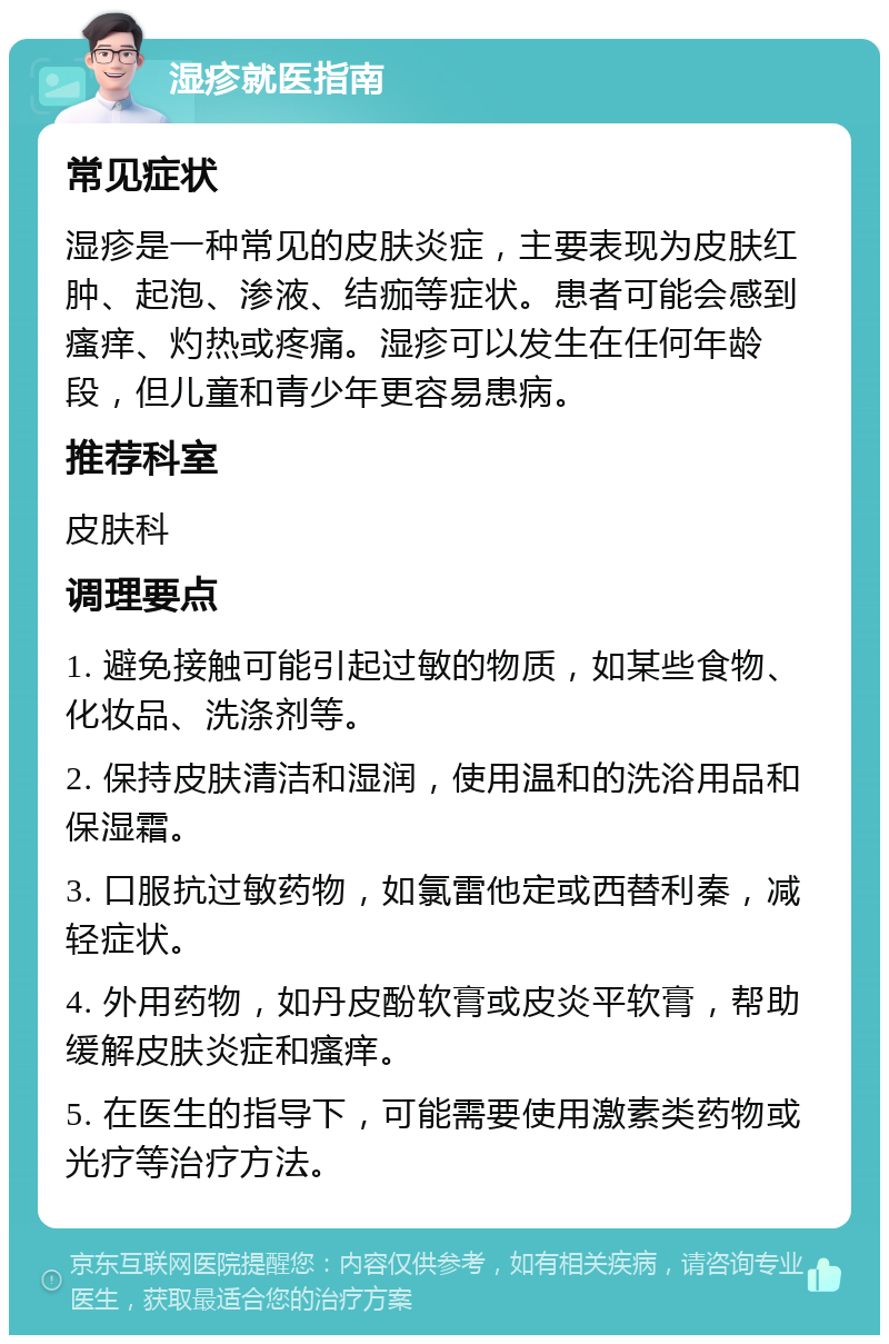 湿疹就医指南 常见症状 湿疹是一种常见的皮肤炎症，主要表现为皮肤红肿、起泡、渗液、结痂等症状。患者可能会感到瘙痒、灼热或疼痛。湿疹可以发生在任何年龄段，但儿童和青少年更容易患病。 推荐科室 皮肤科 调理要点 1. 避免接触可能引起过敏的物质，如某些食物、化妆品、洗涤剂等。 2. 保持皮肤清洁和湿润，使用温和的洗浴用品和保湿霜。 3. 口服抗过敏药物，如氯雷他定或西替利秦，减轻症状。 4. 外用药物，如丹皮酚软膏或皮炎平软膏，帮助缓解皮肤炎症和瘙痒。 5. 在医生的指导下，可能需要使用激素类药物或光疗等治疗方法。