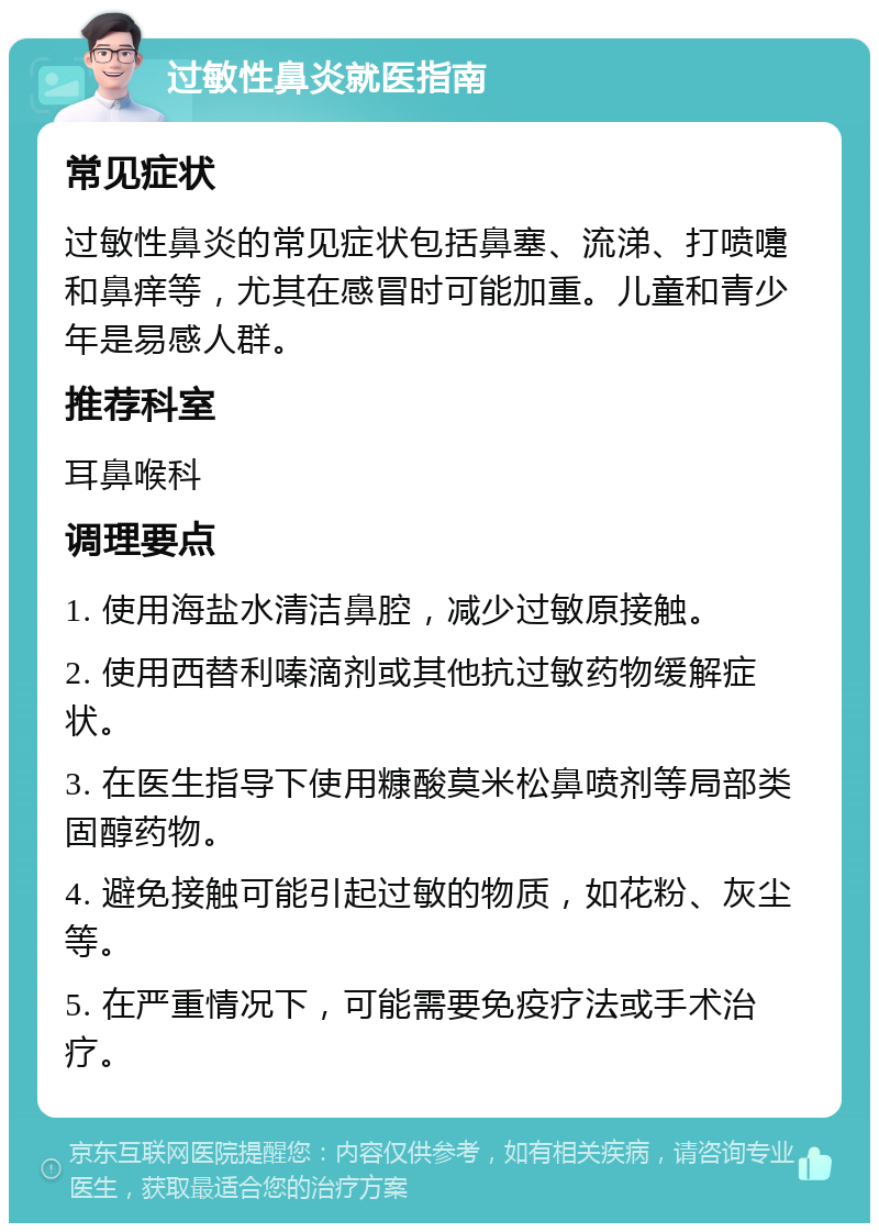 过敏性鼻炎就医指南 常见症状 过敏性鼻炎的常见症状包括鼻塞、流涕、打喷嚏和鼻痒等，尤其在感冒时可能加重。儿童和青少年是易感人群。 推荐科室 耳鼻喉科 调理要点 1. 使用海盐水清洁鼻腔，减少过敏原接触。 2. 使用西替利嗪滴剂或其他抗过敏药物缓解症状。 3. 在医生指导下使用糠酸莫米松鼻喷剂等局部类固醇药物。 4. 避免接触可能引起过敏的物质，如花粉、灰尘等。 5. 在严重情况下，可能需要免疫疗法或手术治疗。